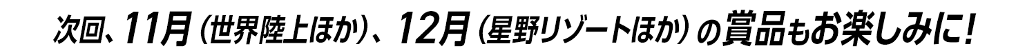 次回、11月（世界陸上ほか）、12月（星野リゾートほか）の景品もお楽しみに！