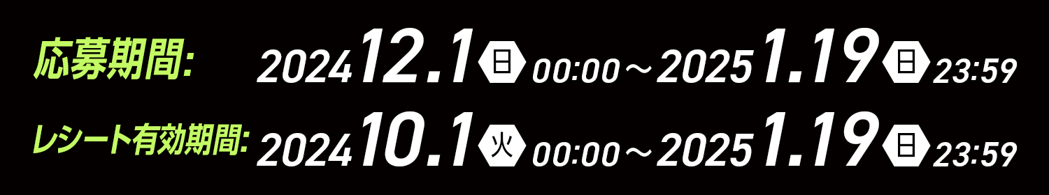 応募期間 2024 12/1（日）00:00～2025 1/19（日）23:59 レシート有効期間:2024 10/1（火）00:00～2025 1/19(日)23:59